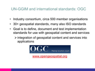 UN-GGIM and international standards: OGC
• Industry consortium, circa 500 member organisations
• 30+ geospatial standards, many also ISO standards

• Goal is to define, document and test implementation
standards for use with geospatial content and services
 integration of geospatial content and services into
applications

www.opengeospatial.org

 