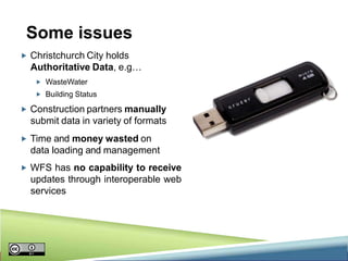 Some issues
 Christchurch City holds

Authoritative Data, e.g…
 WasteWater
 Building Status

 Construction partners manually

submit data in variety of formats
 Time and money wasted on

data loading and management
 WFS has no capability to receive

updates through interoperable web
services

 