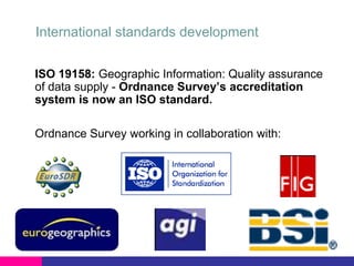 International standards development
ISO 19158: Geographic Information: Quality assurance
of data supply - Ordnance Survey’s accreditation
system is now an ISO standard.
Ordnance Survey working in collaboration with:

 