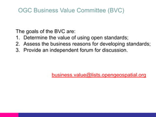 OGC Business Value Committee (BVC)

The goals of the BVC are:
1. Determine the value of using open standards;
2. Assess the business reasons for developing standards;
3. Provide an independent forum for discussion.

business.value@lists.opengeospatial.org

 
