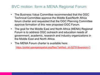 BVC motion: form a MENA Regional Forum
• The Business Value Committee recommended that the OGC
Technical Committee approve the Middle East/North Africa
forum charter and requested that the OGC Planning Committee
approve formation of this new proposed OGC Forum.
• The goal for the Middle East and North Africa (MENA) Regional
Forum is to address OGC outreach and education needs of
government, academic, research and industry organizations in
the Middle East and North Africa.
• The MENA Forum charter is available here:
https://portal.opengeospatial.org/files/?artifact_id=52791&version=1

Copyright © 2013 Open Geospatial Consortium

 