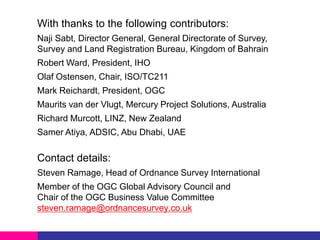 With thanks to the following contributors:
Naji Sabt, Director General, General Directorate of Survey,
Survey and Land Registration Bureau, Kingdom of Bahrain

Robert Ward, President, IHO
Olaf Ostensen, Chair, ISO/TC211
Mark Reichardt, President, OGC
Maurits van der Vlugt, Mercury Project Solutions, Australia

Richard Murcott, LINZ, New Zealand
Samer Atiya, ADSIC, Abu Dhabi, UAE

Contact details:
Steven Ramage, Head of Ordnance Survey International
Member of the OGC Global Advisory Council and
Chair of the OGC Business Value Committee
steven.ramage@ordnancesurvey.co.uk

 