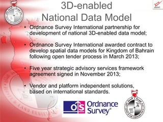 3D-enabled
National Data Model
• Ordnance Survey International partnership for
development of national 3D-enabled data model;
• Ordnance Survey International awarded contract to
develop spatial data models for Kingdom of Bahrain
following open tender process in March 2013;
• Five year strategic advisory services framework
agreement signed in November 2013;
• Vendor and platform independent solutions,
based on international standards.

 