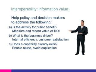Interoperability: information value
Help policy and decision makers
to address the following:
a) Is the activity for public benefit?
Measure and record value or ROI
b) What is the business driver?
Internal efficiency, customer satisfaction
c) Does a capability already exist?
Enable reuse, avoid duplication

© 2012 Open Geospatial Consortium

 