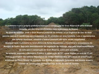 O problema é que a própria prefeitura licenciou a construção do Gran Riserva 95 pela Andrade
                 Almeida, um dos empreendimentos mais ambiciosos de Búzios.
   Na área de restinga, onde o Gran Riserva pretende se instalar, a Lei Orgânica de Uso do Solo
permite apenas 8 residências em condomínio ou 25 unidades em área hoteleira. Leis e regulamentos
          das esferas municipal, estadual e federal parecem não estar sendo respeitados.
  Qualquer ação imobiliária no local afetará de forma desastrosa e irreversível o ecossistema do
 Mangue de Pedra. Seja pelo desmatamento da vegetação de restinga, seja pela impermeabilização
                 do solo para a construção do Gran Riserva, como pela poluição.
   No entanto, segundo o Ministério Público, a construção de 221 casas duplex na área de 17 mil
   metros quadrados não estaria respeitando os limites estabelecidos para áreas de preservação
  ambiental no Plano Diretor de Armação dos Búzios. A legislação determina que nessas áreas o
                máximo de construções permitidas seja de 5% do total do terreno.
 