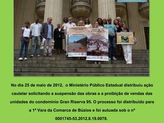 No dia 25 de maio de 2012, o Ministério Público Estadual distribuiu ação

cautelar solicitando a suspensão das obras e a proibição de vendas das

unidades do condomínio Gran Riserva 95. O processo foi distribuído para

         a 1ª Vara da Comarca de Búzios e foi autuada sob o nº

                      0001745-53.2012.8.19.0078.
 