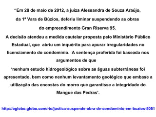 “Em 28 de maio de 2012, a juíza Alessandra de Souza Araújo,

       da 1ª Vara de Búzios, deferiu liminar suspendendo as obras

                  do empreendimento Gran Riserva 95.

  A decisão atendeu a medida cautelar proposta pelo Ministério Público
     Estadual, que abriu um inquérito para apurar irregularidades no
  licenciamento do condomínio. A sentença proferida foi baseada nos
                           argumentos de que

    ‘nenhum estudo hidrogeológico sobre as águas subterrâneas foi
 apresentado, bem como nenhum levantamento geológico que embase a
    utilização das encostas do morro que garantisse a integridade do
                           Mangue das Pedras’.


http://oglobo.globo.com/rio/justica-suspende-obra-de-condominio-em-buzios-50511
 
