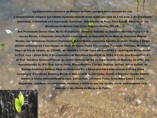 Agradecimentos especiais ao Mangue de Pedra que gera encantamento em nós,

à ancestralidade indígena que habitou sustentavelmente nesta região por mais de 4 mil anos, à ancestralidade
  quilombola, à sociedade civil organizada: Somunear, Quilombolas da Raza, Ativa Buzios, Associação dos
                        Moradores da Marina, Cine Clube Desperta Búzios, FECAB;

  Aos Promotores Denise Vidal, Murilo Bustamante, Leonardo Kataoka; ao Deputado Marcelo Freixo e sua
    esposa Renata, à Deputada Janira Rocha e sua equipe, ao Deputado Paulo Melo, ao Deputado Wagner
 Montes, aos Vereadores Genilson Drummond, Walmir Nobre, Joãozinho Carrilho, Evandro Oliveira, à Sergio
Ricardo ambientalista e sua equipe; ao Incra, ao Ibama, Padre Zito e equipe, Fundação Palmares, Movimento
Negro do Rio de Janeiro, ao CEDINE, ao CENIERJ; à Profa. Katia Mansur/UFRJ, à oceanógrafa Nicole Mehdi,
ao Prof. José Lailson Brito Jr do Laboratório de Mamíferos Aquáticos da UERJ, à Profa. Ana Branco/PUC-RJ,
 ao Prof. Salvatore Siciliano/Fiocruz, ao Jardim Botânico do RJ, ao Departamento de Botânica da UFRJ, aos
   representantes da UFF: Prof. Sidnei Peres, Brena Almeida, Clarissa Quelhas, ao Prof. Arthur Soffiati, ao
     Biólogo Anderson Eduardo Silva de Oliveira/UFRJ; à Fauna and Flora International; à Global Trees
  Campaigns; à Fundação Botânica Margaret Mee; à IUCN; à Luis Carlos Zamith, à Botânica Heloisa Ribeiro
     Dantas; à Teresa Kolontai/Reserva Tauá, à Drica Reis, à Roberto Todor, Anna Maria Croce e à Leila
   Magalhães...cidadãos, ambientalistas, cientistas e políticos que nos ajudam a criar embasamento para
                                defender o raro Bioma do Mangue de Pedra.
 