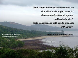 “Este Geossítio é classificado como um
                                  dos sítios mais importantes do
                                 ‘Geoparque Costões e Lagunas
                                             do Rio de Janeiro’.
                          Esta classificação está sendo proposta
                                                   à UNESCO”


A Vegetação de Restinga               Profα Katia Mansur, UFRJ
protege este aquífero.
 