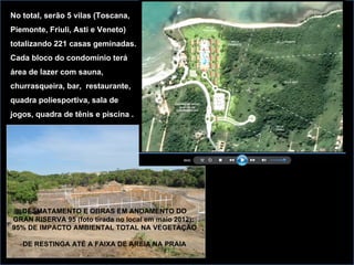 No total, serão 5 vilas (Toscana,
Piemonte, Friuli, Asti e Veneto)
totalizando 221 casas geminadas.
Cada bloco do condomínio terá
área de lazer com sauna,
churrasqueira, bar, restaurante,
quadra poliesportiva, sala de
jogos, quadra de tênis e piscina .




  DESMATAMENTO E OBRAS EM ANDAMENTO DO
GRAN RISERVA 95 (foto tirada no local em maio 2012):
95% DE IMPACTO AMBIENTAL TOTAL NA VEGETAÇÃO

   DE RESTINGA ATÉ A FAIXA DE AREIA NA PRAIA
 