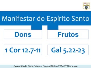 Manifestar do Espírito Santo 
Dons Frutos 
1 Cor 12.7-11 Gal 5.22-23 
Comunidade Com Cristo – Escola Bíblica 2014 2º Semestre 
