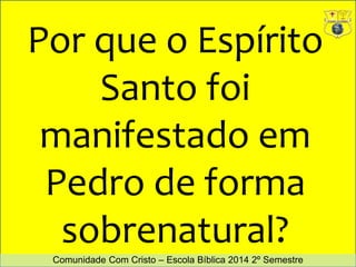 Por que o Espírito 
Santo foi 
manifestado em 
Pedro de forma 
sobrenatural? 
Comunidade Com Cristo – Escola Bíblica 2014 2º Semestre 
 