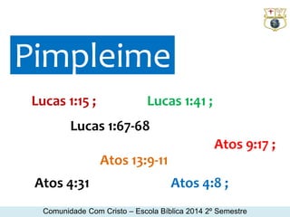 Pimpleime 
Lucas 1:15 ; Lucas 1:41 ; 
Lucas 1:67-68 
Atos 13:9-11 
Atos 9:17 ; 
Atos 4:31 Atos 4:8 ; 
Comunidade Com Cristo – Escola Bíblica 2014 2º Semestre 
 