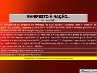 MANIFESTO À NAÇÃO...
                                                               um modelo
A	
   manutenção	
   da	
   exigência	
   de	
   formação	
   de	
   nível	
   superior	
   especíﬁca	
   para	
   o	
   exercício	
   da	
  
proﬁssão,	
   portanto,	
   representa	
   um	
   avanço	
   no	
   diecil	
   equilíbrio	
   entre	
   interesses	
   privados	
   e	
   o	
  
direito	
  da	
  sociedade	
  à	
  informação	
  livre,	
  plural	
  e	
  democrá8ca.	
  	
  
Não	
  apenas	
  a	
  categoria	
  dos	
  jornalistas,	
  mas	
  toda	
  a	
  Nação	
  perderá	
  se	
  o	
  poder	
  de	
  decidir	
  quem	
  
pode	
   ou	
   não	
   exercer	
   a	
   proﬁssão	
   no	
   país	
   ﬁcar	
   nas	
   mãos	
   destes	
   interesses	
   par8culares.	
   Os	
  
brasileiros	
  e,	
  neste	
  momento	
  especíﬁco,	
  os	
  Ministros	
  do	
  STF,	
  não	
  podem	
  permi8r	
  que	
  se	
  volte	
  a	
  
um	
  período	
  obscuro	
  em	
  que	
  exis8am	
  donos	
  absolutos	
  e	
  algozes	
  das	
  consciências	
  dos	
  jornalistas	
  
e,	
  por	
  consequência,	
  de	
  todos	
  os	
  cidadãos!	
  	
  
FENAJ	
  –	
  Federação	
  Nacional	
  dos	
  Jornalistas	
  
Sindicatos	
  de	
  Jornalistas	
  de	
  todo	
  o	
  Brasil	
  
                                    Disponível	
  em:	
  hjp://www.fenaj.org.br/diploma/manifesto.doc	
  
 