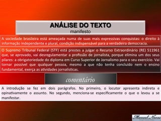 ANÁLISE DO TEXTO
                                                               manifesto
A	
   sociedade	
   brasileira	
   está	
   ameaçada	
   numa	
   de	
   suas	
   mais	
   expressivas	
   conquistas:	
   o	
   direito	
   à	
  
informação	
  independente	
  e	
  plural,	
  condição	
  indispensável	
  para	
  a	
  verdadeira	
  democracia.	
  	
  
O	
   Supremo	
   Tribunal	
   Federal	
   (STF)	
   está	
   prestes	
   a	
   julgar	
   o	
   Recurso	
   Extraordinário	
   (RE)	
   511961	
  
que,	
   se	
   aprovado,	
   vai	
   desregulamentar	
   a	
   proﬁssão	
   de	
   jornalista,	
   porque	
   elimina	
   um	
   dos	
   seus	
  
pilares:	
  a	
  obrigatoriedade	
  do	
  diploma	
  em	
  Curso	
  Superior	
  de	
  Jornalismo	
  para	
  o	
  seu	
  exercício.	
  Vai	
  
tornar	
   possível	
   que	
   qualquer	
   pessoa,	
   mesmo	
   a	
   que	
   não	
   tenha	
   concluído	
   nem	
   o	
   ensino	
  
fundamental,	
  exerça	
  as	
  a8vidades	
  jornalís8cas.	
  	
  

                                                           comentário
A	
   introdução	
   se	
   fez	
   em	
   dois	
   parágrafos.	
   No	
   primeiro,	
   o	
   locutor	
   apresenta	
   indireta	
   e	
  
opina8vamente	
   o	
   assunto.	
   No	
   segundo,	
   menciona-­‐se	
   especiﬁcamente	
   o	
   que	
   o	
   levou	
   a	
   se	
  
manifestar.	
  
 