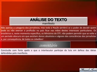 ANÁLISE DO TEXTO
                                                               manifesto
Não	
  apenas	
  a	
  categoria	
  dos	
  jornalistas,	
  mas	
  toda	
  a	
  Nação	
  perderá	
  se	
  o	
  poder	
  de	
  decidir	
  quem	
  
pode	
   ou	
   não	
   exercer	
   a	
   proﬁssão	
   no	
   país	
   ﬁcar	
   nas	
   mãos	
   destes	
   interesses	
   par8culares.	
   Os	
  
brasileiros	
  e,	
  neste	
  momento	
  especíﬁco,	
  os	
  Ministros	
  do	
  STF,	
  não	
  podem	
  permi8r	
  que	
  se	
  volte	
  a	
  
um	
  período	
  obscuro	
  em	
  que	
  exis8am	
  donos	
  absolutos	
  e	
  algozes	
  das	
  consciências	
  dos	
  jornalistas	
  
e,	
  por	
  consequência,	
  de	
  todos	
  os	
  cidadãos!	
  	
  

                                                          comentário
Conclusão	
   com	
   forte	
   apelo	
   a	
   que	
   o	
   interlocutor	
   par8cipe	
   da	
   luta	
   em	
   defesa	
   das	
   ideias	
  
defendidas	
  pelo	
  manifesto.	
  
 