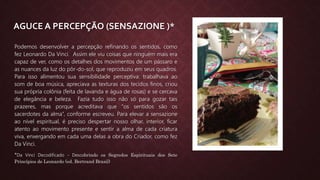 AGUCE A PERCEPÇÃO (SENSAZIONE )*
Podemos desenvolver a percepção refinando os sentidos, como
fez Leonardo Da Vinci. Assim ele viu coisas que ninguém mais era
capaz de ver, como os detalhes dos movimentos de um pássaro e
as nuances da luz do pôr-do-sol, que reproduziu em seus quadros.
Para isso alimentou sua sensibilidade perceptiva: trabalhava ao
som de boa música, apreciava as texturas dos tecidos finos, criou
sua própria colônia (feita de lavanda e água de rosas) e se cercava
de elegância e beleza. Fazia tudo isso não só para gozar tais
prazeres, mas porque acreditava que “os sentidos são os
sacerdotes da alma”, conforme escreveu. Para elevar a sensazione
ao nível espiritual, é preciso despertar nosso olhar, interior, ficar
atento ao movimento presente e sentir a alma de cada criatura
viva, enxergando em cada uma delas a obra do Criador, como fez
Da Vinci.
*Da Vinci Decodificado - Descobrindo os Segredos Espirituais dos Sete
Princípios de Leonardo (ed. Bertrand Brasil)
 