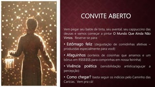 CONVITE ABERTO
Vem pegar seu balde de tinta, seu avental, seu cappuccino das
deusas e vamos começar a pintar O Mundo Que Ainda Não
Vimos. Reserve-se para:
• Estômago feliz (degustação de comidinhas afetivas –
produzidas especialmente para você)
• Afaguinhos (sorteios de coisinhas que amamos e um
bônus em R$$$$$$ para comprinhas em nossa feirinha)
• Vivência poética (sensibilidação artística/aguçar a
percepção)
• Como chegar? basta seguir os indícios pelo Caminho das
Carícias. Vem pra cá!
 