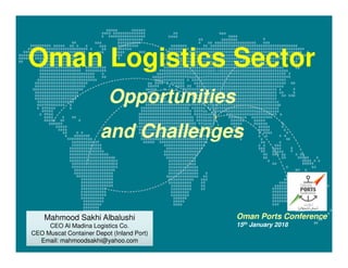 Oman Logistics Sector
Opportunities
and Challenges
Mahmood Sakhi Albalushi
CEO Al Madina Logistics Co.
CEO Muscat Container Depot (Inland Port)
Email: mahmoodsakhi@yahoo.com
Mahmood Sakhi Albalushi
CEO Al Madina Logistics Co.
CEO Muscat Container Depot (Inland Port)
Email: mahmoodsakhi@yahoo.com
Oman Ports Conference
15th January 2018
 