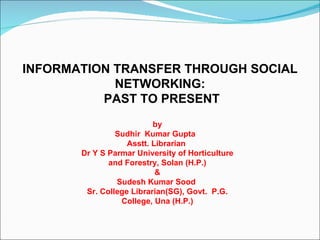 INFORMATION TRANSFER THROUGH SOCIAL
            NETWORKING:
          PAST TO PRESENT
                          by
                Sudhir Kumar Gupta
                   Asstt. Librarian
       Dr Y S Parmar University of Horticulture
              and Forestry, Solan (H.P.)
                           &
                Sudesh Kumar Sood
        Sr. College Librarian(SG), Govt. P.G.
                 College, Una (H.P.)
 