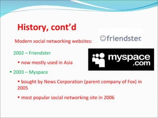 History, cont’d
  Modern social networking websites:

• 2002 – Friendster
   • now mostly used in Asia
• 2003 – Myspace
   • bought by News Corporation (parent company of Fox) in
   2005
   • most popular social networking site in 2006
 