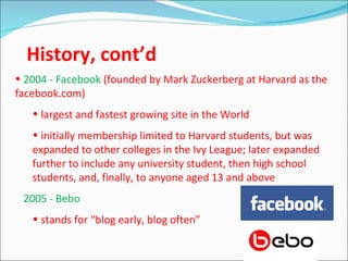 History, cont’d
• 2004 - Facebook (founded by Mark Zuckerberg at Harvard as the
facebook.com)
   • largest and fastest growing site in the World
   • initially membership limited to Harvard students, but was
   expanded to other colleges in the Ivy League; later expanded
   further to include any university student, then high school
   students, and, finally, to anyone aged 13 and above
• 2005 - Bebo
   • stands for “blog early, blog often”
 