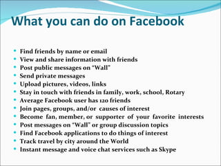 What you can do on Facebook
   Find friends by name or email
   View and share information with friends
   Post public messages on “Wall”
   Send private messages
   Upload pictures, videos, links
   Stay in touch with friends in family, work, school, Rotary
   Average Facebook user has 120 friends
   Join pages, groups, and/or causes of interest
   Become fan, member, or supporter of your favorite interests
   Post messages on “Wall” or group discussion topics
   Find Facebook applications to do things of interest
   Track travel by city around the World
   Instant message and voice chat services such as Skype
 