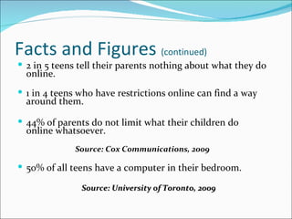Facts and Figures (continued)
 2 in 5 teens tell their parents nothing about what they do
  online.
 1 in 4 teens who have restrictions online can find a way
  around them.

 44% of parents do not limit what their children do
  online whatsoever.
             Source: Cox Communications, 2009

 50% of all teens have a computer in their bedroom.

               Source: University of Toronto, 2009
 