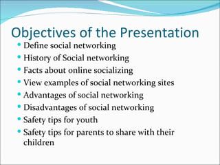 Objectives of the Presentation
 Define social networking
 History of Social networking
 Facts about online socializing
 View examples of social networking sites
 Advantages of social networking
 Disadvantages of social networking
 Safety tips for youth
 Safety tips for parents to share with their
 children
 