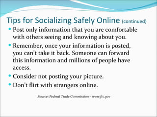 Tips for Socializing Safely Online (continued)
 Post only information that you are comfortable
  with others seeing and knowing about you.
 Remember, once your information is posted,
  you can’t take it back. Someone can forward
  this information and millions of people have
  access.
 Consider not posting your picture.
 Don’t flirt with strangers online.
           Source: Federal Trade Commission – www.ftc.gov
 
