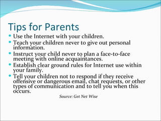 Tips for Parents
 Use the Internet with your children.
 Teach your children never to give out personal
  information.
 Instruct your child never to plan a face-to-face
  meeting with online acquaintances.
 Establish clear ground rules for Internet use within
  your family.
 Tell your children not to respond if they receive
  offensive or dangerous email, chat requests, or other
  types of communication and to tell you when this
  occurs.
                    Source: Get Net Wise
 