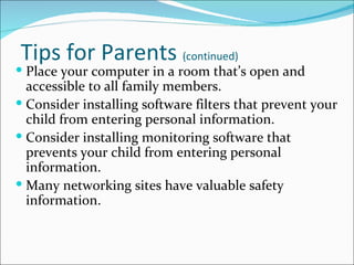 Tips for Parents (continued)
 Place your computer in a room that’s open and
  accessible to all family members.
 Consider installing software filters that prevent your
  child from entering personal information.
 Consider installing monitoring software that
  prevents your child from entering personal
  information.
 Many networking sites have valuable safety
  information.
 