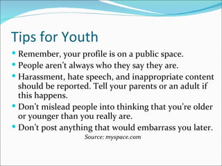 Tips for Youth
 Remember, your profile is on a public space.
 People aren’t always who they say they are.
 Harassment, hate speech, and inappropriate content
  should be reported. Tell your parents or an adult if
  this happens.
 Don’t mislead people into thinking that you’re older
  or younger than you really are.
 Don’t post anything that would embarrass you later.
                   Source: myspace.com
 