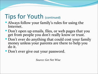 Tips for Youth (continued)
 Always follow your family’s rules for using the
  Internet.
 Don’t open up emails, files, or web pages that you
  get from people you don’t really know or trust.
 Don’t ever do anything that could cost your family
  money unless your parents are there to help you
  do it.
 Don’t ever give out your password.

                   Source: Get Net Wise
 