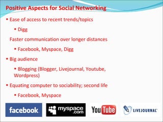 Positive Aspects for Social Networking
• Ease of access to recent trends/topics
   • Digg
• Faster communication over longer distances
   • Facebook, Myspace, Digg
• Big audience
   • Blogging (Blogger, Livejournal, Youtube,
   Wordpress)
• Equating computer to sociability; second life
   • Facebook, Myspace
 