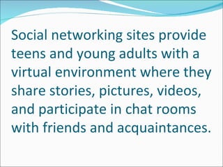 Social networking sites provide
teens and young adults with a
virtual environment where they
share stories, pictures, videos,
and participate in chat rooms
with friends and acquaintances.
 