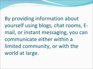By providing information about
yourself using blogs, chat rooms, E-
mail, or instant messaging, you can
communicate either within a
limited community, or with the
world at large.
 