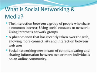 What is Social Networking &
Media?
 The interaction between a group of people who share
  a common interest; Using social contacts to network;
  Using internet's network groups
 A phenomenon that has recently taken over the web,
  allowing more connectivity and interaction between
  web user
 Social networking-new means of communicating and
  sharing information between two or more individuals
  on an online community.
 
