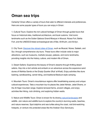 Oman sea trips
Certainly! Oman offers a variety of tours that cater to different interests and preferences.
Here are some popular types of tours you can enjoy in Oman:
1. Cultural Tours: Explore the rich cultural heritage of Oman through guided tours that
focus on historical sites, traditional architecture, and local customs. Visit iconic
landmarks such as the Sultan Qaboos Grand Mosque in Muscat, Nizwa Fort, Bahla
Fort, and the UNESCO-listed archaeological site of Bat, Al-Khutm, and Al-Ayn.
2. City Tours: Discover the vibrant cities of Oman, such as Muscat, Nizwa, Salalah, and
Sur, through comprehensive city tours. These tours often include visits to major
attractions, such as museums, markets (souqs), palaces, and iconic landmarks,
providing insights into the history, culture, and modern life of Oman.
3. Desert Safaris: Experience the beauty of Oman's deserts through thrilling desert
safaris. Hop into a 4x4 vehicle and embark on an adventure across the expansive sand
dunes of Wahiba Sands or the Empty Quarter (Rub' al Khali). Enjoy activities like dune
bashing, sandboarding, camel riding, and traditional Bedouin-style camping.
4. Mountain Tours: Oman's mountainous regions offer breathtaking scenery and unique
cultural experiences. Take a mountain tour to places like Jebel Akhdar, Jebel Shams, or
the Al Hajar mountain range. Explore terraced farms, ancient villages, and enjoy
activities like hiking, rock climbing, and exploring hidden wadis.
5. Nature and Wildlife Tours: Oman is known for its diverse natural landscapes and
wildlife. Join nature and wildlife tours to explore the country's stunning wadis, beaches,
and nature reserves. Spot dolphins and sea turtles along the coast, visit bird-watching
hotspots, or venture into protected areas like the Arabian Oryx Sanctuary.
 