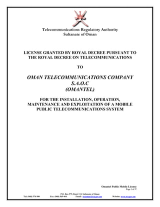 Telecommunications Regulatory Authority
Sultanate of Oman
Omantel Public Mobile License
Page 1 of 27
P.O. Box 579, Ruwi 112, Sultanate of Oman
Tel: (968) 574-300 Fax: (968) 565-464 Email: traoman@tra.gov.om Website: www.tra.gov.om
LICENSE GRANTED BY ROYAL DECREE PURSUANT TO
THE ROYAL DECREE ON TELECOMMUNICATIONS
TO
OMAN TELECOMMUNICATIONS COMPANY
S.A.O.C
(OMANTEL)
FOR THE INSTALLATION, OPERATION,
MAINTENANCE AND EXPLOITATION OF A MOBILE
PUBLIC TELECOMMUNICATIONS SYSTEM
 