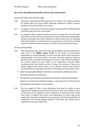 OT Public Response TRA ex-ante consultation
10
Box 2.3 Q.1 Should fixed and mobile calls be in the same market?
Survey and evidence from Omantel tariffs
2.20 Omantel is surprised that TRA, against its own evidence of a modest premium
for mobile calls and survey results indicating substitution, defines separate
markets for fixed and mobile voice services.
2.21 In support of the survey, it would also appear from Omantel’s tariffs that fixed
and mobile calls are in the same market:
2.22 As explained above, empirical evidence exists to support the view that fixed
and mobile national call services should be treated as sufficiently substitutable.
Customer demands voice talk, irrespective of what network he uses although
with better facilities on mobile device he may prefer it over fixed line. During
closure of mobile networks, national voice traffic on fixed network increases.
One-way substitutability
2.23 TRA also discusses the issue of one-way substitutability. Omantel would like to
refer TRA to the BEREC report 11/54 on the impact of fixed-mobile
substitution on market definition. A lesson from the report is that asymmetric
substitutability can be dealt with in two ways. First the regulatory authority
should be clear as regards the focal point of concern. This should normally be
the services which are more likely to see competition concerns. When
considering fixed and mobile services in Oman, the presence of Nawras in
mobile suggests that fixed services are of a greater concern. Fixed services
should therefore be regarded as the focal or starting point of the analysis. Then
 Either during market definition the effects of asymmetric substitution on the
focal point should be considered; or
 The markets can be defined separately but asymmetric substitution should be
taken into account in the subsequent stages, i.e. during the (i) 3-criteria-test, (ii)
the dominance assessment, or (iii) remedies.
2.24 The key insight for TRA is that substitution from fixed to mobile is more
important for regulatory policy than from mobile to fixed, since mobile services
on their own can be regarded as more competitive. It would seem that on this
basis, there is evidence that shows such substitution. At which stage of the
analysis this should be considered is not as important. Given the possibilities of
substitution, the ultimate finding should be that fixed calls should not be
regulated stricter than mobile calls.
 