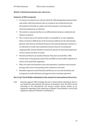 OT Public Response TRA ex-ante consultation
13
Market 3: Retail international voice call service
Summary of TRA’s proposals
 In contrast to national voice calls (in which the TRA distinguishes between fixed
and mobile calls) international calls are treated as one market because the
international call tariffs are similar and call conveyance costs beyond the
international gateway are identical.
 The market is national and there is no differentiation between residential and
business customers
 The 3-criteria-test is met and the market is susceptible to ex-ante regulation.
Entry is treated as difficult due to the licensing conditions for the international
gateway. Only Nawras and Omantel operate international gateways and there is
no indication of rivalry and competition between them for incoming and
outgoing traffic. Entrant Samatel is licensed to operate an international gateway
service, but has not done so to date.
 Omantel and Nawras are jointly dominant. They have around 60% / 40%
market share at the gateway respectively and 88% of retail mobile origination as
well as all of retail fixed origination.
 Risks are undue discrimination, price discrimination / predation and excessive
pricing in the sense of not passing on the reduction in call costs.
 Remedies imposed on both Omantel and Nawras are non-discrimination and
transparency, tariff notification and approval and accounting separation.
Box 2.4 Q.1 Fixed-Mobile substitution in the market for international call services
2.36 Omantel supports TRA’s findings that due to fixed-mobile substitution there is
one market for international call services. In Omantel’s view, the TRA’s correct
reasoning in the international call services market throws doubts on its
arguments regarding (i) the separation of Market 2 from Market 6, and (ii) the
regulations imposed in Market 2 and Market 6.
 