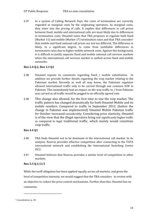 OT Public Response TRA ex-ante consultation
14
2.37 In a system of Calling Network Pays, the costs of termination are correctly
regarded as marginal costs by the originating operators. As marginal costs,
they enter into the pricing of calls. It implies that differences in call prices
between fixed, mobile and international calls are most likely due to differences
in termination costs. Omantel notes that TRA proposes to regulate both fixed
(Market 11) and mobile (Market 17) termination rates and that TRA concedes5
that mobile and fixed national call prices are not too different. The difference is
likely, to a significant degree, to come from justifiable differences in
termination rates due to higher mobile network costs. Against this background,
it is difficult to justify separate fixed and mobile national call services markets
when the international call services market is unified across fixed and mobile
networks.
Box 2.4 Q.2, Box 3.3 Q1
2.38 Omantel repeats its comments regarding fixed / mobile substitution. In
addition we provide further details regarding the voip market relating to the
Pakistani market. Recently as well all may know, the Pakistani regulator
allowed international traffic only to be carried through one common IGW in
Pakistan. This immediately had an impact on the way traffic to / from Pakistan
was carried as all traffic would be pegged to an officially agreed rate.
2.39 This change also allowed, for the first time to size the voip market. The
traffic pattern has changed dramatically for both Omantel Mobile and its
mobile resellers. Compared to traffic in September 2012, (before the
change in Pakistan was implemented) Omantel Mobile Pakistan traffic
for October increased considerably. Considering price elasticity, Omantel
is of the view that the illegal operators bring out significantly higher traffic
as compared to legal traditional traffic, which mainly would constitute
voip traffic.
Box 4.4 Q1
2.40 TRA finds Omantel not to be dominant in the international call market. In its
analysis, Nawras provides effective competition after connecting to the TATA
international network and establishing the International Switching Centre
ISC2.
2.41 Omantel believes that Nawras provides a similar level of competition in other
markets.
Box 5.3 Q.1/2/3
While the tariff obligation has been applied equally across all markets, and given the
level of competitive intensity, we would suggest that the TRA considers to review with
an objective to reduce the price control mechanisms. Further than this, Omantel has no
comments.
5 Consultation, p. 30
 