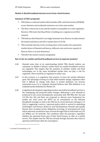 OT Public Response TRA ex-ante consultation
15
Market 4: Retail broadband internet access from a fixed location
Summary of TRA’s proposals:
 TRA defines a national market which includes xDSL and fixed wireless (WiMAX)
access. Business and residential customers are in the same market.
 The three criteria test is met and the market is susceptible to ex-ante regulation.
However, TRA notes that Haya Water is building out a regional access fibre
network.
 TRA believes that Omantel is not singly dominant since Nawras recently entered
the market and had an end-2011 market share of 33.5%
 TRA concludes that due to the evolving nature of the market, the asymmetric
market shares of Omantel and Nawras, different costs and excess capacity of
Nawras, there is no joint dominance.
 Therefore the market remains unregulated.
Box 2.5 Q1 Are mobile and fixed broadband services in separate markets?
2.42 Omantel notes that, in its understanding (which TRA should confirm, see
comments on Market 6 below), neither fixed nor mobile broadband services
are regulated. This implies that the question of whether mobile and fixed
technologies are in the same broadband market does not play a role for
regulation. There would be no regulation in either case.
2.43 In this scenario, it is regulatory best practice to leave the market definition
open. The advantage of doing so is that while markets change, regulators often
find it difficult to change with them. A market definition can become
entrenched even if it is outdated. Omantel believes that TRA definition is an
outdated market definition for Market 10.
2.44 A significant development regarding wireless and mobile broadband services is
the undergoing and proposed policy changes. Refarming is now allowed6 as
evidenced in the recent developments associated with 900 MHz (for 3G) and
1.8 GHz (for 4G) and there are proposals to allocate more frequencies for
mobile use. Even more, the MoTC (in its consultation on the National
Broadband strategy) as well as the TRA (in its recent decisions relating to 2.3
GHz) is suggesting a service / spectrum policy which is neutral to underlying
technologies and licenses. Based on such developments, Omantel and equally
Nawras have accepted certain obligations (coverage of noncommercial areas
which otherwise would have been covered through USO) to both build out LTE
a/o WiMax a/o 3G networks. The conditions allow the operators, regardless
whether the spectrum forms part of their fixed licenses, to offer as a mobile
service. This implies that the TRA has already through decisions that relate to
spectrum and licenses allow for convergence.
6 as stated in Consultation, p. 34
 