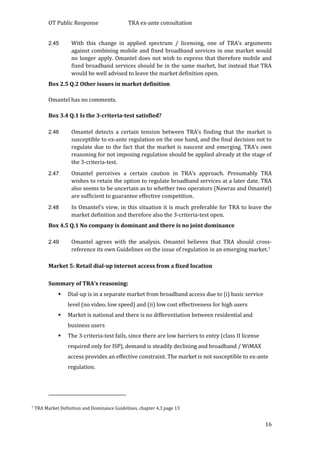 OT Public Response TRA ex-ante consultation
16
2.45 With this change in applied spectrum / licensing, one of TRA’s arguments
against combining mobile and fixed broadband services in one market would
no longer apply. Omantel does not wish to express that therefore mobile and
fixed broadband services should be in the same market, but instead that TRA
would be well advised to leave the market definition open.
Box 2.5 Q.2 Other issues in market definition
Omantel has no comments.
Box 3.4 Q.1 Is the 3-criteria-test satisfied?
2.46 Omantel detects a certain tension between TRA’s finding that the market is
susceptible to ex-ante regulation on the one hand, and the final decision not to
regulate due to the fact that the market is nascent and emerging. TRA’s own
reasoning for not imposing regulation should be applied already at the stage of
the 3-criteria-test.
2.47 Omantel perceives a certain caution in TRA’s approach. Presumably TRA
wishes to retain the option to regulate broadband services at a later date. TRA
also seems to be uncertain as to whether two operators (Nawras and Omantel)
are sufficient to guarantee effective competition.
2.48 In Omantel’s view, in this situation it is much preferable for TRA to leave the
market definition and therefore also the 3-criteria-test open.
Box 4.5 Q.1 No company is dominant and there is no joint dominance
2.49 Omantel agrees with the analysis. Omantel believes that TRA should cross-
reference its own Guidelines on the issue of regulation in an emerging market.7
Market 5: Retail dial-up internet access from a fixed location
Summary of TRA’s reasoning:
 Dial-up is in a separate market from broadband access due to (i) basic service
level (no video, low speed) and (ii) low cost effectiveness for high users
 Market is national and there is no differentiation between residential and
business users
 The 3-criteria-test fails, since there are low barriers to entry (class II license
required only for ISP), demand is steadily declining and broadband / WiMAX
access provides an effective constraint. The market is not susceptible to ex-ante
regulation.
7 TRA Market Definition and Dominance Guidelines, chapter 4.3 page 13
 