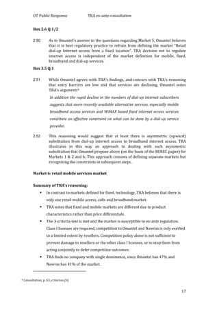 OT Public Response TRA ex-ante consultation
17
Box 2.6 Q.1/2
2.50 As in Omantel’s answer to the questions regarding Market 5, Omantel believes
that it is best regulatory practice to refrain from defining the market “Retail
dial-up Internet access from a fixed location”. TRA decision not to regulate
internet access is independent of the market definition for mobile, fixed,
broadband and dial-up services.
Box 3.5 Q.1
2.51 While Omantel agrees with TRA’s findings, and concurs with TRA’s reasoning
that entry barriers are low and that services are declining, Omantel notes
TRA’s argument:8
In addition the rapid decline in the numbers of dial-up internet subscribers
suggests that more recently available alternative services, especially mobile
broadband access services and WiMAX based fixed internet access services
constitute an effective constraint on what can be done by a dial-up service
provider.
2.52 This reasoning would suggest that at least there is asymmetric (upward)
substitution from dial-up internet access to broadband internet access. TRA
illustrates in this way an approach to dealing with such asymmetric
substitution that Omantel propose above (on the basis of the BEREC paper) for
Markets 1 & 2 and 6. This approach consists of defining separate markets but
recognising the constraints in subsequent steps.
Market 6: retail mobile services market
Summary of TRA’s reasoning:
 In contrast to markets defined for fixed, technology, TRA believes that there is
only one retail mobile access, calls and broadband market.
 TRA notes that fixed and mobile markets are different due to product
characteristics rather than price differentials.
 The 3-criteria-test is met and the market is susceptible to ex-ante regulation.
Class I licenses are required, competition to Omantel and Nawras is only exerted
to a limited extent by resellers. Competition policy alone is not sufficient to
prevent damage to resellers or the other class I licensee, or to stop them from
acting conjointly to defer competitive outcomes.
 TRA finds no company with single dominance, since Omantel has 47% and
Nawras has 41% of the market.
8 Consultation, p. 63, criterion (b)
 