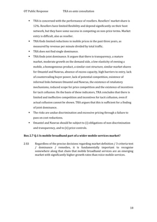 OT Public Response TRA ex-ante consultation
18
 TRA is concerned with the performance of resellers. Resellers’ market share is
12%. Resellers have limited flexibility and depend significantly on their host
network, but they have some success in competing on non-price terms. Market
entry is difficult, also as reseller.
 TRA finds limited reductions in mobile prices in the past three years, as
measured by revenue per minute divided by total traffic.
 TRA does not find single dominance.
 TRA finds joint dominance. It argues that there is transparency, a mature
market, moderate growth on the demand side, a low elasticity of owning a
mobile, a homogeneous product, a similar cost structure, similar market shares
for Omantel and Nawras, absence of excess capacity, high barriers to entry, lack
of countervailing buyer power, lack of potential competition, existence of
informal links between Omantel and Nawras, the existence of retaliatory
mechanisms, reduced scope for price competition and the existence of incentives
for tacit collusion. On the basis of these indicators, TRA concludes that there is
limited and ineffective competition and incentives for tacit collusion, even if
actual collusion cannot be shown. TRA argues that this is sufficient for a finding
of joint dominance.
 The risks are undue discrimination and excessive pricing through a failure to
pass on cost reductions.
 Omantel and Nawras should be subject to (i) obligations of non-discrimination
and transparency, and to (ii) price controls.
Box 2.7 Q.1 Is mobile broadband part of a wider mobile services market?
2.53 Regardless of the precise decisions regarding market definition / 3-criteria-test
/ dominance / remedies, it is fundamentally important to recognise
somewhere along that chain that mobile broadband services are an emerging
market with significantly higher growth rates than voice mobile services.
 