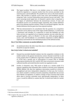 OT Public Response TRA ex-ante consultation
19
2.54 The logical problem TRA faces is not whether access to a mobile network
should be regarded as a separate market from the services provided on the
network (voice and broadband). The parallel issue arose in the fixed markets,
where TRA decided to separate access from voice and broadband services,
citing that “only a vertical relationship exists between [access and calls]”.9 The
same reasoning would apply here. In Omantel’s opinion what is important is
the degree of substitution between the downstream services. If voice and
broadband services are purchased largely separately, then market definition
gains from defining separate markets. If they are purchased together, then the
market definition exercise gains less from separate markets.
2.55 TRA has demonstrated in its consultation that the question of a competitive
constraint can be asked at each of the stages market definition / 3-criteria-test
/ dominance and remedies. It is important to retain this flexibility not only
when services are regarded to be in separate markets, but also when they are
grouped together, such as in Market 6. In this case, while grouping together
access, voice and broadband, it is nevertheless important to define different
regulatory assessments for the individual products of the defined market.
Box 2.7 Q.2 Other comments on market definition
2.56 As mentioned above, the other issue that arises is whether access and services
should be in separate markets.
Box 3.6 Q.1 Is the 3-criteria-test satisfied?
2.57 Omantel has provided detailed evidence into the competitive evolution in the
mobile market in the general introductory section. Omantel would like to add
to this analysis that it is difficult to argue that a market with a penetration rate
of 177%10 and a growth rate in subscriptions of around 10% or 450,000
subscriptions between Q1 2011 and Q1 2012 does not present consumers with
sufficient benefits and would therefore need to be regulated ex-ante.
2.58 Further, in Omantel’s view, TRA needs to decide on a market model. If it
imposes regulations that ultimately allow resellers to become more integrated
MVNOs (Market 18), then the regulatory intervention would be in favour of
strengthened and more independent competitors. In that case, the 3-criteria-
test, which considers a tendency towards competition, should take into account
those Market 18 regulation, or indeed a change in Class II licenses that would
allow them to become somewhat more operationally independent. In these
cases, it would be difficult to sustain that the 3-criteria-test holds for market
6.11
9 Consultation, p. 26
10 TRA Telecom Market Indicators, Q1 2012
11 TRA recognises this issue on page 189 of the Consultation. Omantel notes that it objects to TRA’s proposed
regulations of Market 18.
 