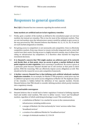 OT Public Response TRA ex-ante consultation
2
Section 1
Responses to general questions
Box 2.Q1.1. Omantel has two comments regarding the markets overall.
Some markets are artificial and are in fact regulatory remedies
1.1 Firstly, quite a number of the markets as defined in the consultation paper are not true
markets, but instead are remedies. This is true for most of the wholesale markets. They
are not real markets since the infrastructure owners would be unlikely to give access in
the way perceived by TRA. Omantel believes that Markets 10, 12, 13, 16, 18, 19 and 20
are such markets disguised as remedies.
1.2 Not giving access to competitors is not necessarily anti-competitive. Even in effectively
competitive markets, firms may choose to remain vertically integrated and to retain full
control over their assets. Forcing access is a highly intrusive remedy, since it allows free-
riding on infrastructure by competitors. It is therefore often harmful for long-term
investment decisions.
1.3 It is Omantel’s concern that TRA might analyse an arbitrary part of its network
and decide that, at that point, since no access is given a market defined at that
point requires ex-ante regulation. Such reasoning is insufficient. No access is given at
a particular point because Omantel decided not to sell services at that point to third
parties. With the reasoning, TRA can effectively impose access obligations at will. This
should not be the reason for an ex-ante competitive framework.
1.4 A further concern Omantel has is that defining such artificial wholesale markets
duplicates remedies. As an example, for Market 6 TRA proposes a retail price-cap, but
in addition it proposes very severe access obligations in Market 18. The duplicate nature
of the remedies is hidden behind the definition of two separate markets. Overall,
Omantel believes that TRA should re-consider defining markets which purely translates
into a regulatory remedy.
Fixed and mobile convergence
1.5 Omantel believes that it would lead to better regulation if instead of defining separate
fixed and mobile retail markets, TRA were to define ‘access’, ‘voice’ and ‘broadband’
markets, regardless of which underlying technology is used. This would lead to:
 a redefinition of Market 1 to a market for access to the communications
infrastructure, including mobile access
 a merger of Markets 2 & 6 but exclusively for ‘voice’ services rather than
‘broadband services’
 a creation of an additional Market for ‘broadband services’
 a merger of wholesale markets 12, 13 & 18
 