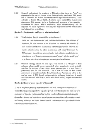 OT Public Response TRA ex-ante consultation
20
2.59 Omantel understands the wariness of TRA, given that there are “only” two
operators in the market. In that sense, Omantel understands that TRA would
like to “monitor” the market. Under the current regulatory framework, TRA is
only able to do so if it finds that the 3-criteria-test is met and that there is joint
dominance. This appears to be a fundamental weakness of the regulatory
framework for Oman, where monitoring might understandably still be
required but other regulations such as price regulations in the mobile retail
market could not be justified.
Box 4.6 Q.1 Are Omantel and Nawras jointly dominant?
2.60 TRA finds that there is potential for tacit collusion: 12
There are clear incentives for tacit collusion in Market 6. The existence of
incentives for tacit collusion is not, of course, the same as the existence of
tacit collusion: the former is concerned with the opportunities inherent in a
market situation while the latter is concerned with actual behaviour. The
TRA considers the existence of incentives for tacit collusion is sufficient when
assessing the need for ex-ante regulation even if actual collusion would need
to be found when determining ex post anti-competitive behaviour.
2.61 Omantel strongly objects to this logic. This notion of a “danger” of tacit
collusion is borrowed from merger control, where an authority needs to decide
whether the merger of two firms would post-merger – in the future –
potentially lead to tacit collusion. This is not the case for the current
assessment of ex-ante markets. Here, Omantel and Nawras are active in the
market now. If TRA found anti-competitive collusive behaviour, it could
sanction Omantel and Nawras under the (forthcoming) ex-post competition
decree.
Box 4.6 Q.2 Level of spare capacity of Omantel?
As we all may know, the way mobile networks are built corresponds to forecast of
demand leaving some capacity for expected growth be it that this results from our own
customers or from the customers of our mobile resellers. The constraints to cater to
demand are known and most importantly involve spectrum. Currently, with the recent
re-farming initiatives, we do not foresee specific concerns on our capacity to build out
networks in line with demand.
12 TRA Consultation, p. 116
 
